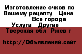 Изготовление очков по Вашему рецепту › Цена ­ 1 500 - Все города Услуги » Другие   . Тверская обл.,Ржев г.